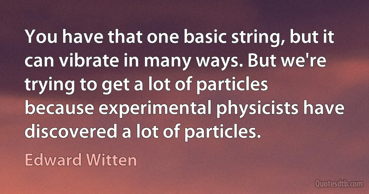 You have that one basic string, but it can vibrate in many ways. But we're trying to get a lot of particles because experimental physicists have discovered a lot of particles. (Edward Witten)