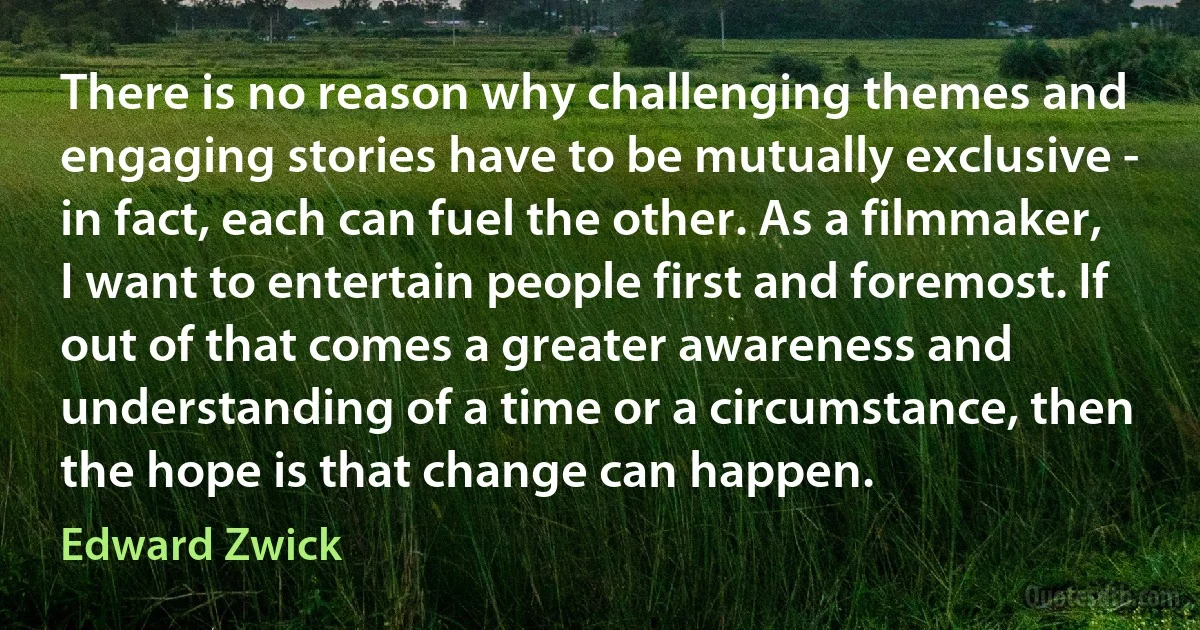 There is no reason why challenging themes and engaging stories have to be mutually exclusive - in fact, each can fuel the other. As a filmmaker, I want to entertain people first and foremost. If out of that comes a greater awareness and understanding of a time or a circumstance, then the hope is that change can happen. (Edward Zwick)