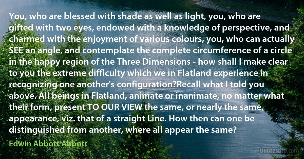 You, who are blessed with shade as well as light, you, who are gifted with two eyes, endowed with a knowledge of perspective, and charmed with the enjoyment of various colours, you, who can actually SEE an angle, and contemplate the complete circumference of a circle in the happy region of the Three Dimensions - how shall I make clear to you the extreme difficulty which we in Flatland experience in recognizing one another's configuration?Recall what I told you above. All beings in Flatland, animate or inanimate, no matter what their form, present TO OUR VIEW the same, or nearly the same, appearance, viz. that of a straight Line. How then can one be distinguished from another, where all appear the same? (Edwin Abbott Abbott)