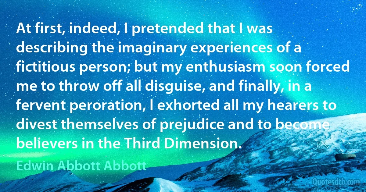 At first, indeed, I pretended that I was describing the imaginary experiences of a fictitious person; but my enthusiasm soon forced me to throw off all disguise, and finally, in a fervent peroration, I exhorted all my hearers to divest themselves of prejudice and to become believers in the Third Dimension. (Edwin Abbott Abbott)