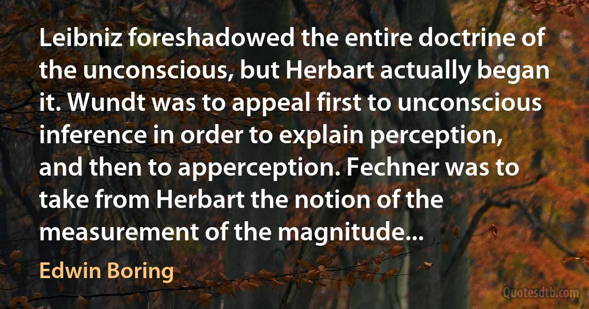 Leibniz foreshadowed the entire doctrine of the unconscious, but Herbart actually began it. Wundt was to appeal first to unconscious inference in order to explain perception, and then to apperception. Fechner was to take from Herbart the notion of the measurement of the magnitude... (Edwin Boring)