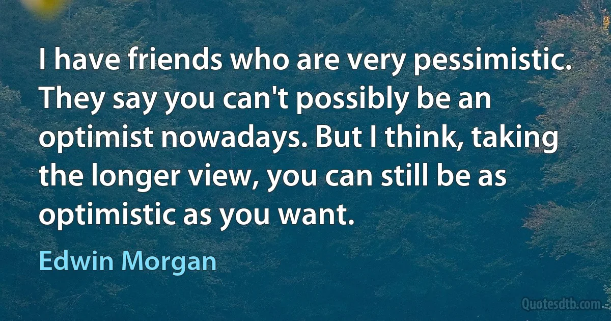 I have friends who are very pessimistic. They say you can't possibly be an optimist nowadays. But I think, taking the longer view, you can still be as optimistic as you want. (Edwin Morgan)