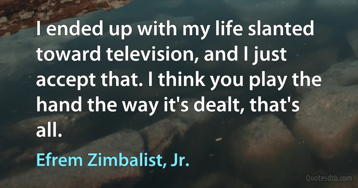 I ended up with my life slanted toward television, and I just accept that. I think you play the hand the way it's dealt, that's all. (Efrem Zimbalist, Jr.)