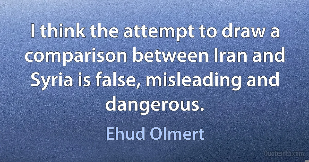 I think the attempt to draw a comparison between Iran and Syria is false, misleading and dangerous. (Ehud Olmert)