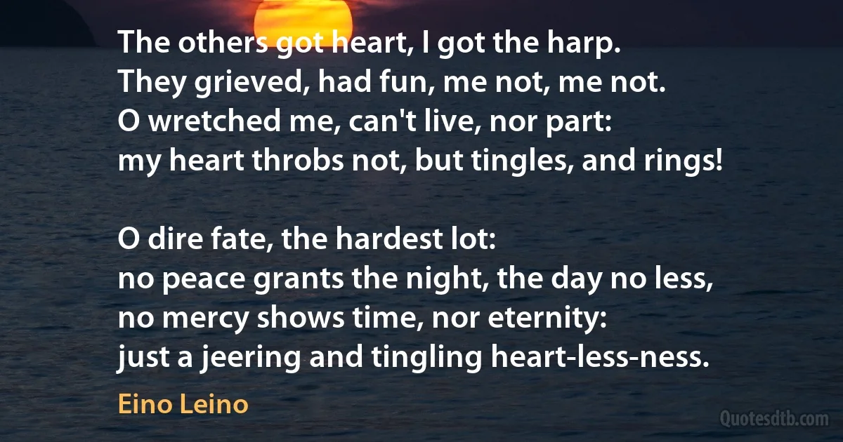 The others got heart, I got the harp.
They grieved, had fun, me not, me not.
O wretched me, can't live, nor part:
my heart throbs not, but tingles, and rings!

O dire fate, the hardest lot:
no peace grants the night, the day no less,
no mercy shows time, nor eternity:
just a jeering and tingling heart-less-ness. (Eino Leino)