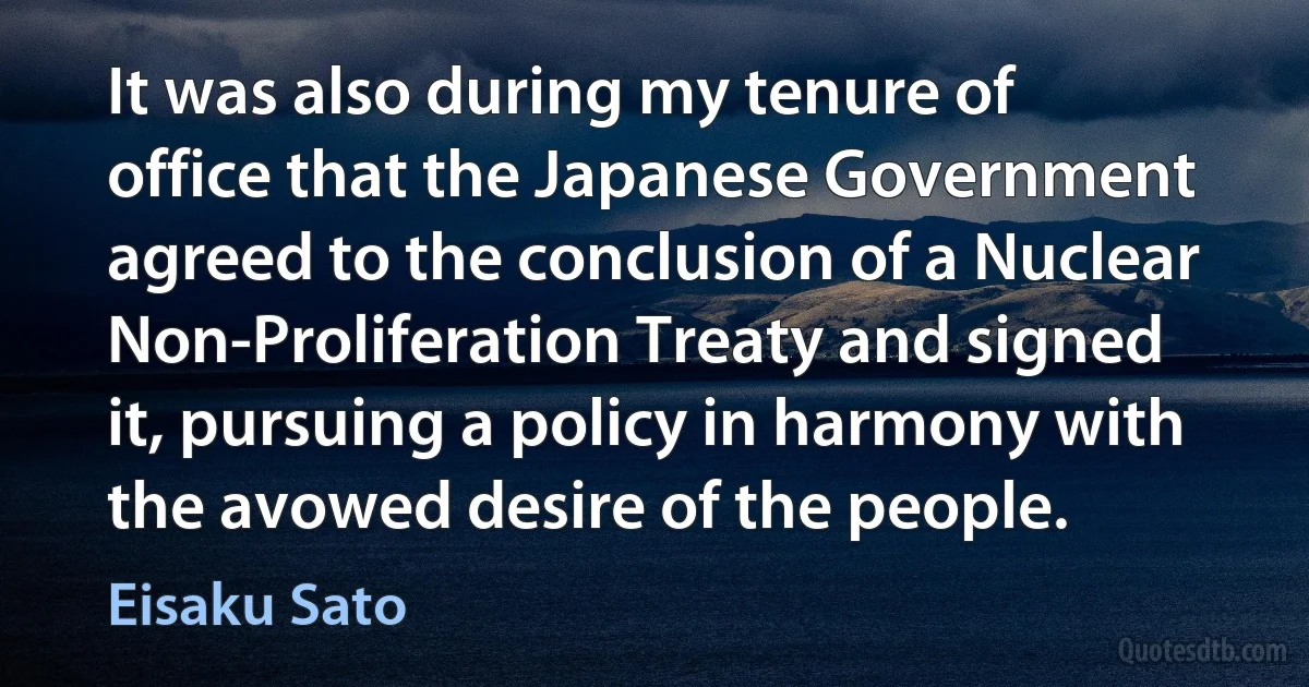 It was also during my tenure of office that the Japanese Government agreed to the conclusion of a Nuclear Non-Proliferation Treaty and signed it, pursuing a policy in harmony with the avowed desire of the people. (Eisaku Sato)