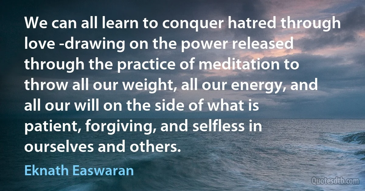 We can all learn to conquer hatred through love -drawing on the power released through the practice of meditation to throw all our weight, all our energy, and all our will on the side of what is patient, forgiving, and selfless in ourselves and others. (Eknath Easwaran)