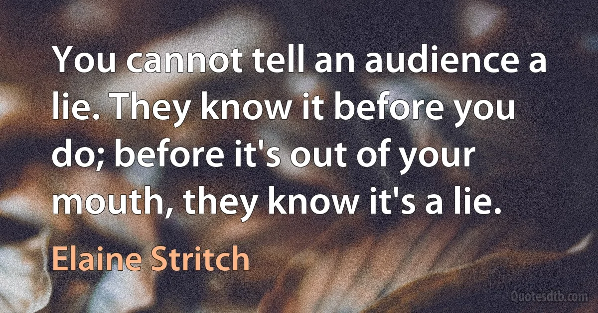 You cannot tell an audience a lie. They know it before you do; before it's out of your mouth, they know it's a lie. (Elaine Stritch)