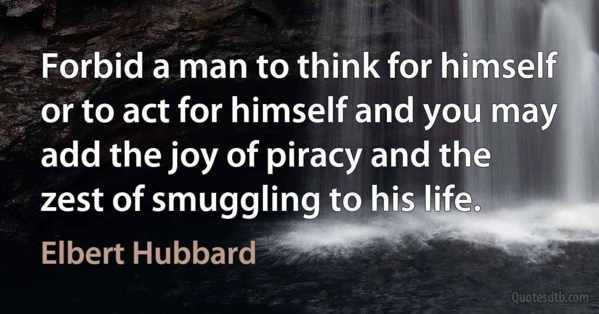 Forbid a man to think for himself or to act for himself and you may add the joy of piracy and the zest of smuggling to his life. (Elbert Hubbard)