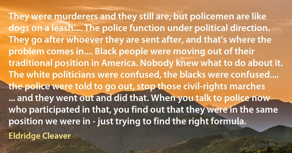 They were murderers and they still are, but policemen are like dogs on a leash.... The police function under political direction. They go after whoever they are sent after, and that's where the problem comes in.... Black people were moving out of their traditional position in America. Nobody knew what to do about it. The white politicians were confused, the blacks were confused.... the police were told to go out, stop those civil-rights marches ... and they went out and did that. When you talk to police now who participated in that, you find out that they were in the same position we were in - just trying to find the right formula. (Eldridge Cleaver)