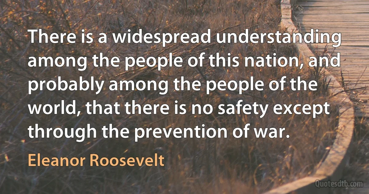 There is a widespread understanding among the people of this nation, and probably among the people of the world, that there is no safety except through the prevention of war. (Eleanor Roosevelt)