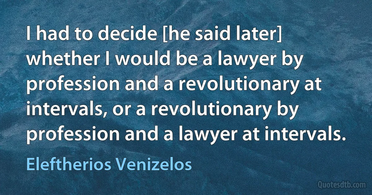 I had to decide [he said later] whether I would be a lawyer by profession and a revolutionary at intervals, or a revolutionary by profession and a lawyer at intervals. (Eleftherios Venizelos)