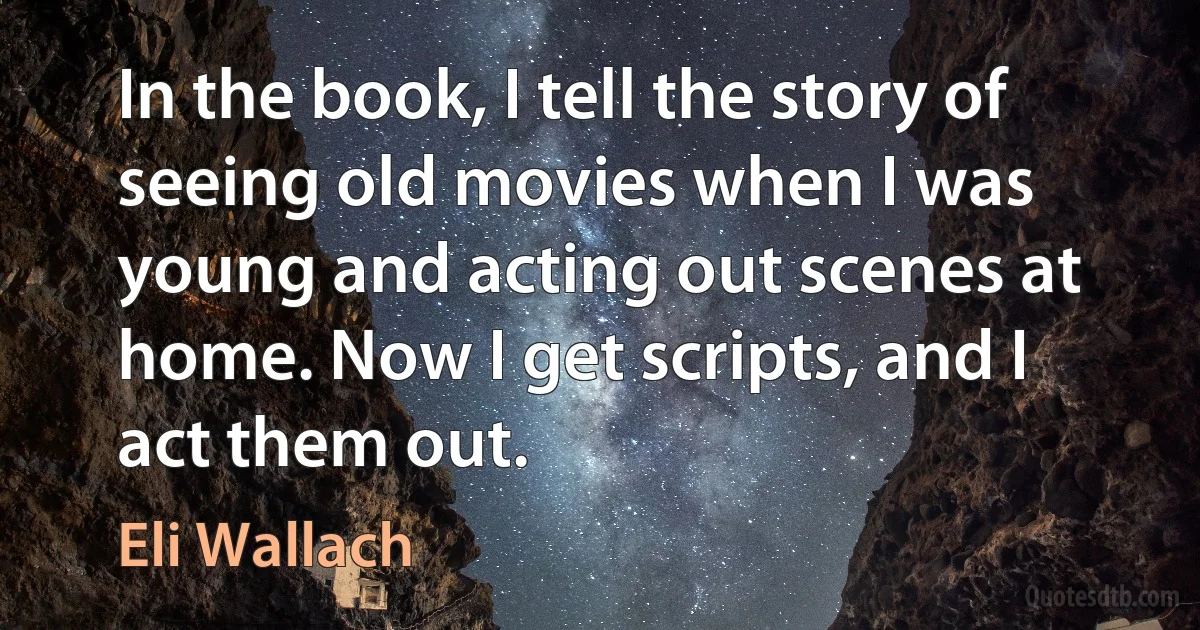 In the book, I tell the story of seeing old movies when I was young and acting out scenes at home. Now I get scripts, and I act them out. (Eli Wallach)