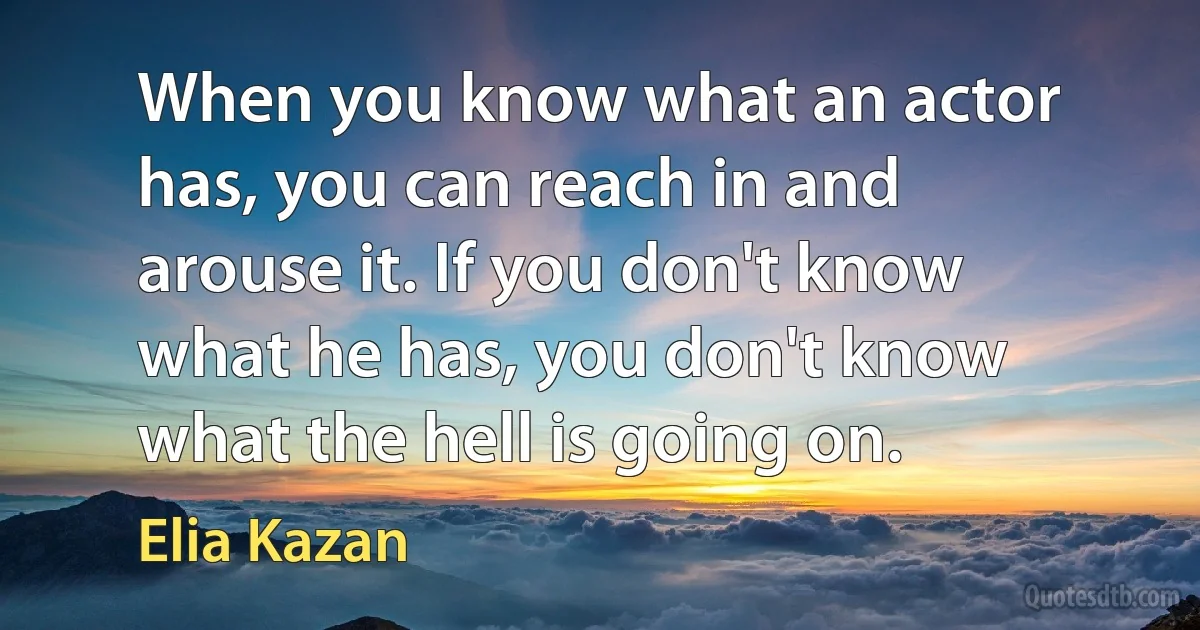 When you know what an actor has, you can reach in and arouse it. If you don't know what he has, you don't know what the hell is going on. (Elia Kazan)