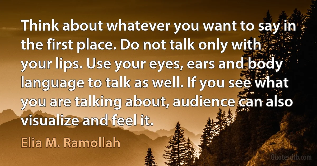 Think about whatever you want to say in the first place. Do not talk only with your lips. Use your eyes, ears and body language to talk as well. If you see what you are talking about, audience can also visualize and feel it. (Elia M. Ramollah)