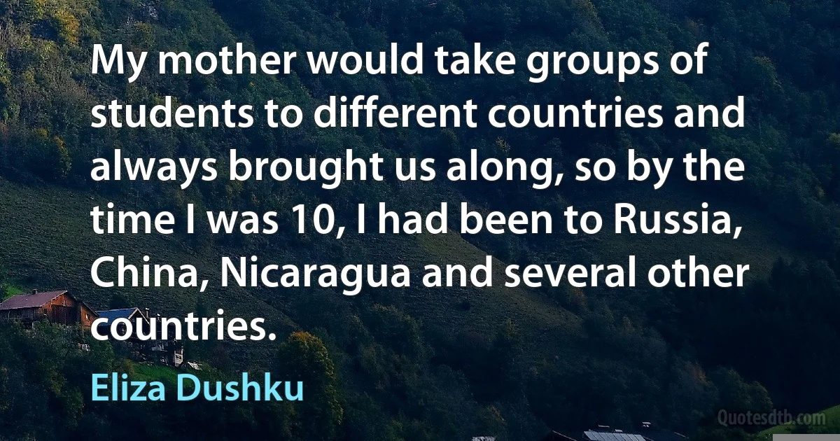 My mother would take groups of students to different countries and always brought us along, so by the time I was 10, I had been to Russia, China, Nicaragua and several other countries. (Eliza Dushku)