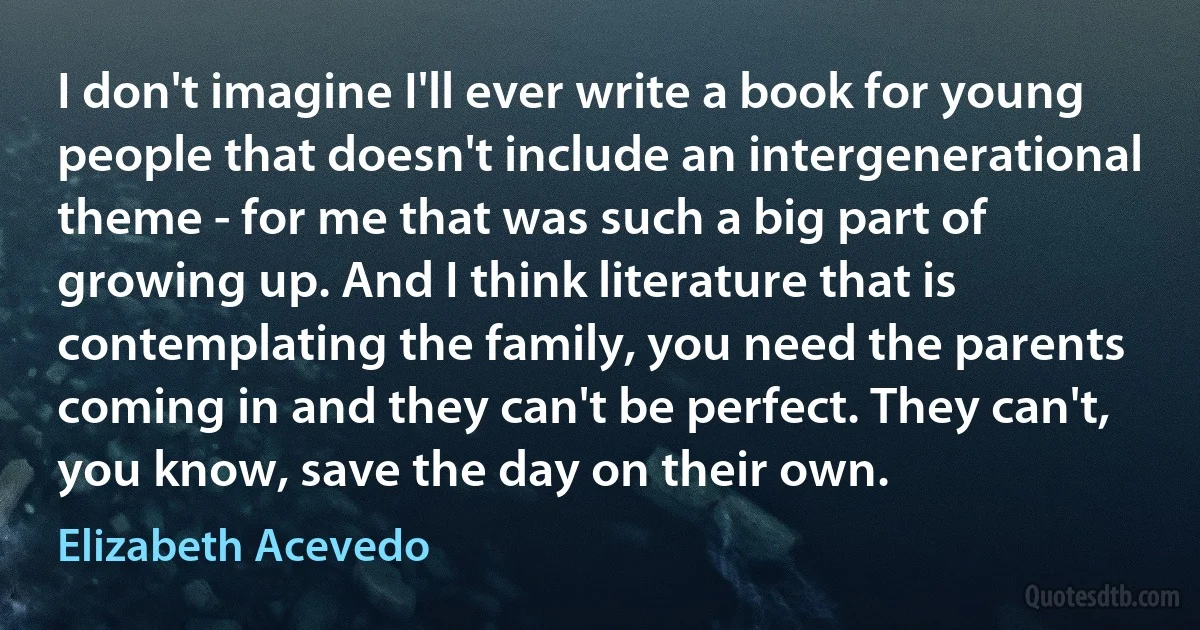 I don't imagine I'll ever write a book for young people that doesn't include an intergenerational theme - for me that was such a big part of growing up. And I think literature that is contemplating the family, you need the parents coming in and they can't be perfect. They can't, you know, save the day on their own. (Elizabeth Acevedo)