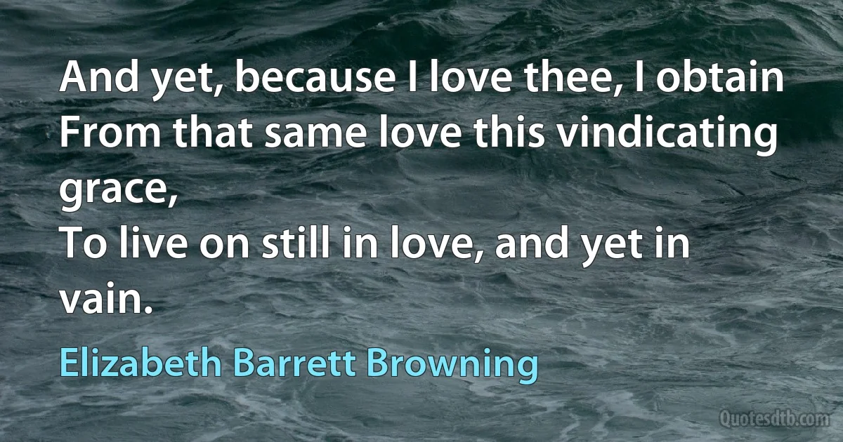 And yet, because I love thee, I obtain
From that same love this vindicating grace,
To live on still in love, and yet in vain. (Elizabeth Barrett Browning)