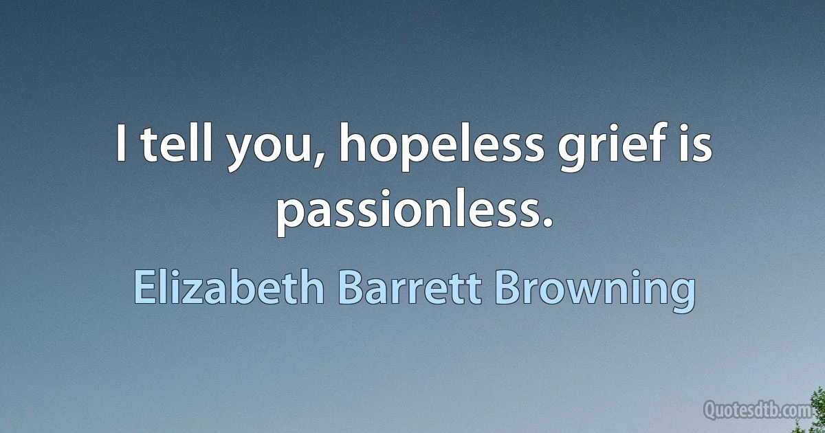 I tell you, hopeless grief is passionless. (Elizabeth Barrett Browning)