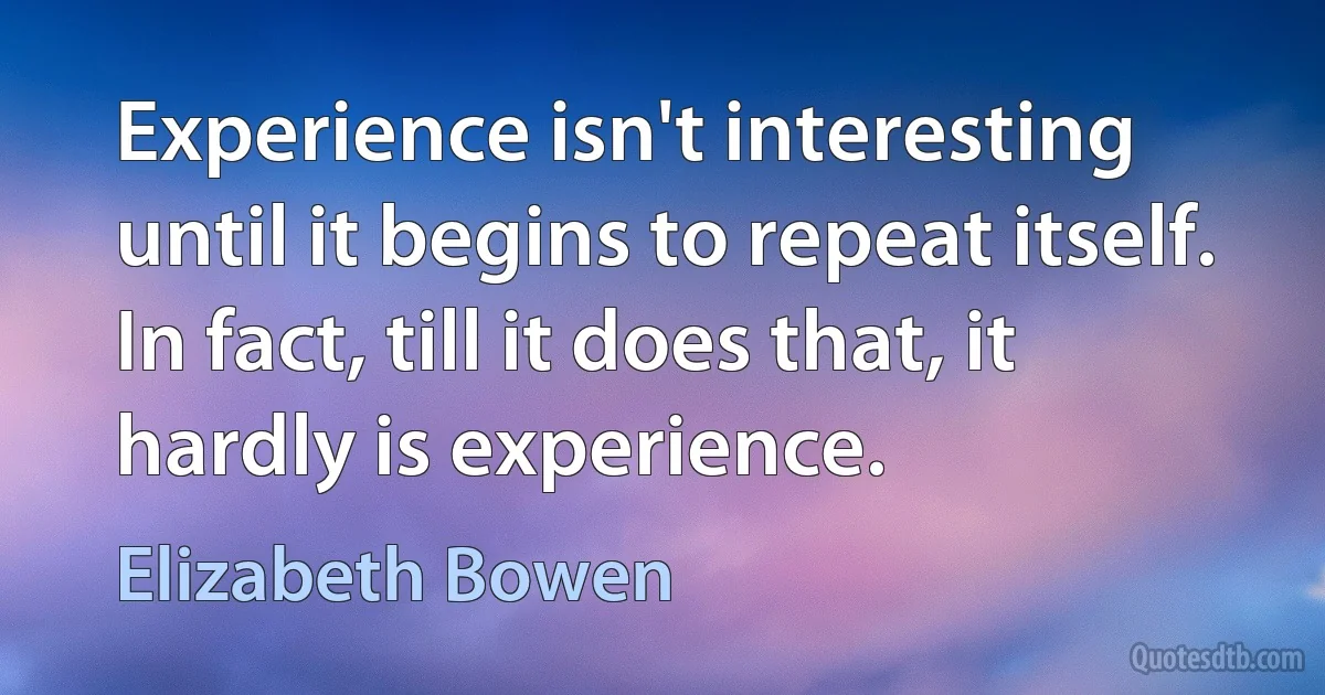 Experience isn't interesting until it begins to repeat itself. In fact, till it does that, it hardly is experience. (Elizabeth Bowen)