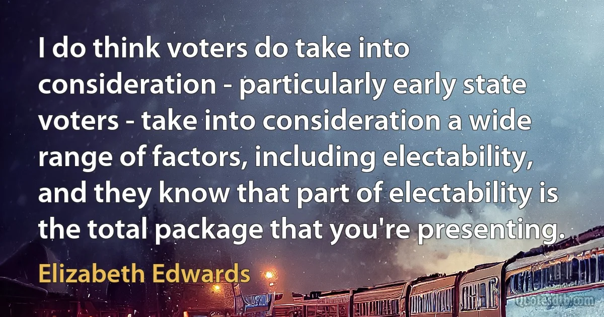 I do think voters do take into consideration - particularly early state voters - take into consideration a wide range of factors, including electability, and they know that part of electability is the total package that you're presenting. (Elizabeth Edwards)