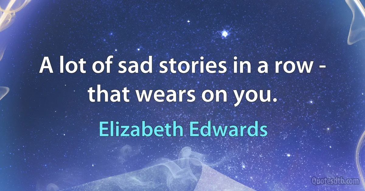 A lot of sad stories in a row - that wears on you. (Elizabeth Edwards)