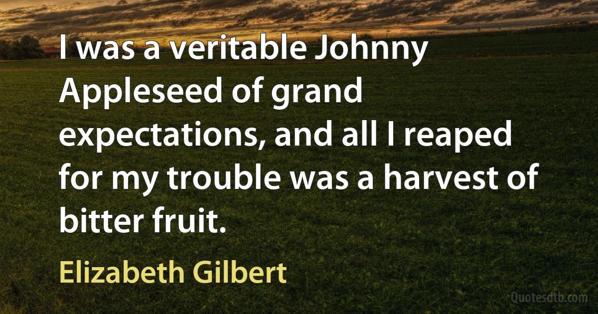 I was a veritable Johnny Appleseed of grand expectations, and all I reaped for my trouble was a harvest of bitter fruit. (Elizabeth Gilbert)