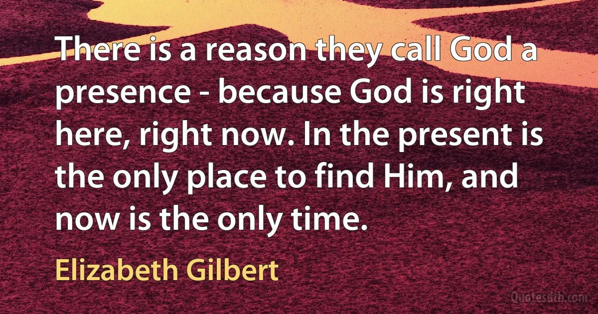 There is a reason they call God a presence - because God is right here, right now. In the present is the only place to find Him, and now is the only time. (Elizabeth Gilbert)