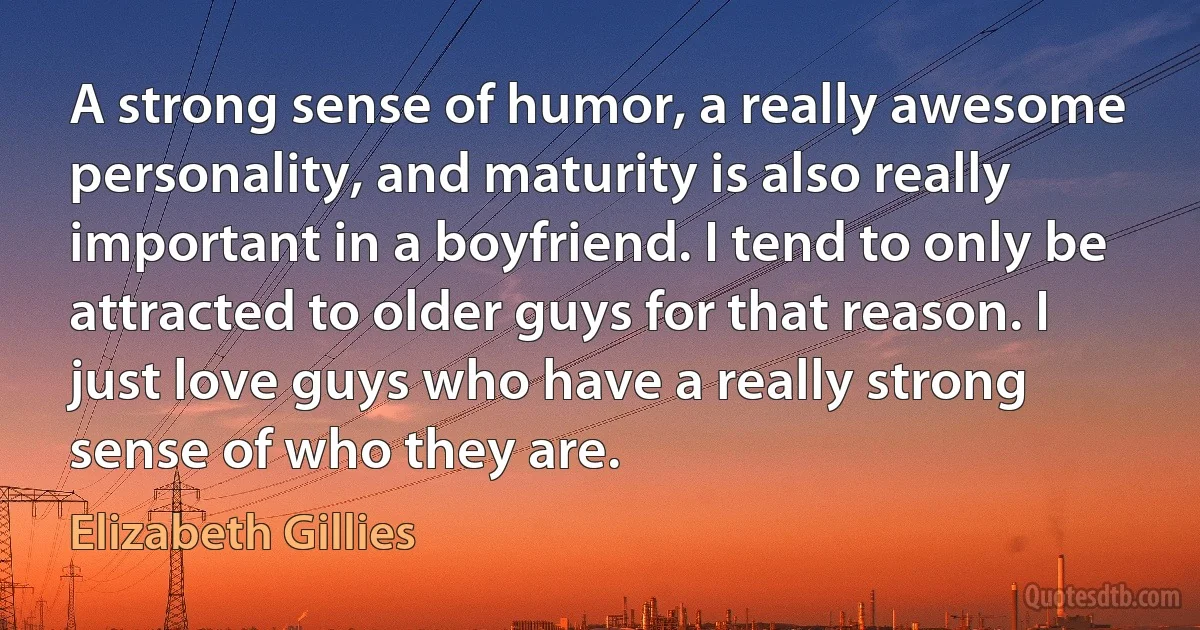 A strong sense of humor, a really awesome personality, and maturity is also really important in a boyfriend. I tend to only be attracted to older guys for that reason. I just love guys who have a really strong sense of who they are. (Elizabeth Gillies)