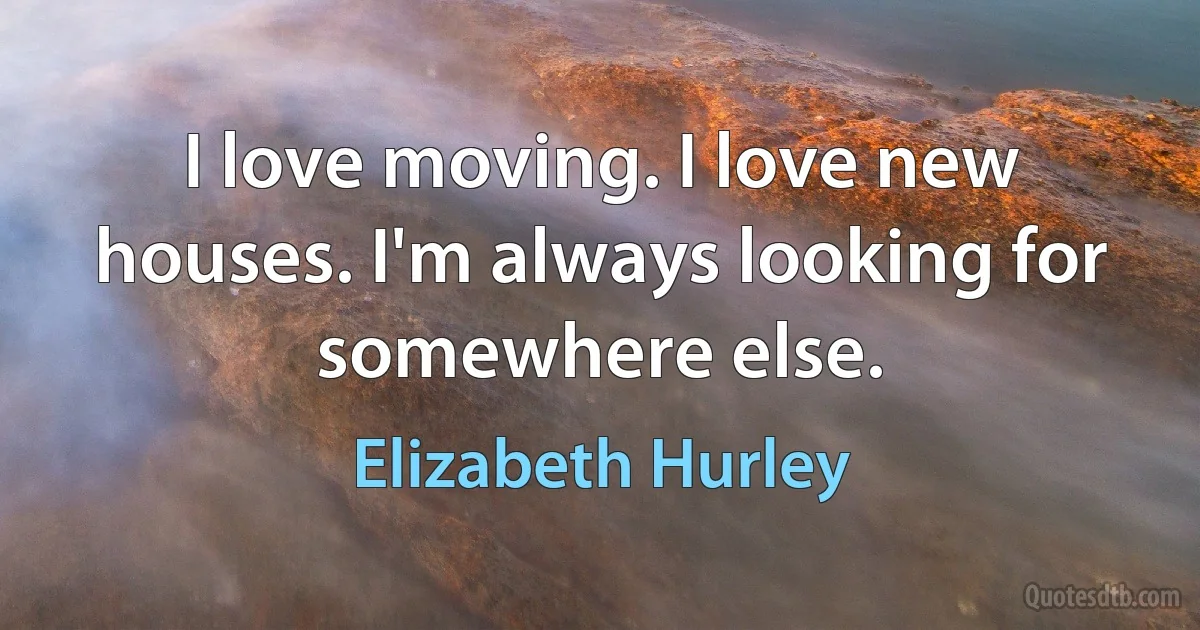 I love moving. I love new houses. I'm always looking for somewhere else. (Elizabeth Hurley)