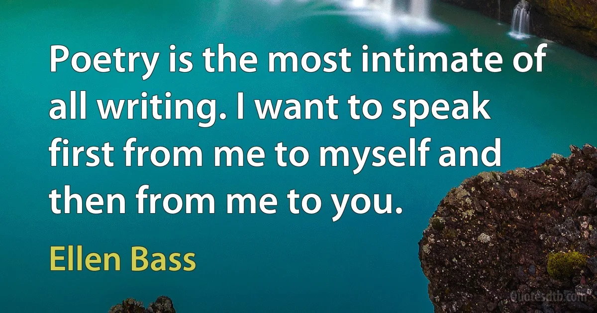 Poetry is the most intimate of all writing. I want to speak first from me to myself and then from me to you. (Ellen Bass)