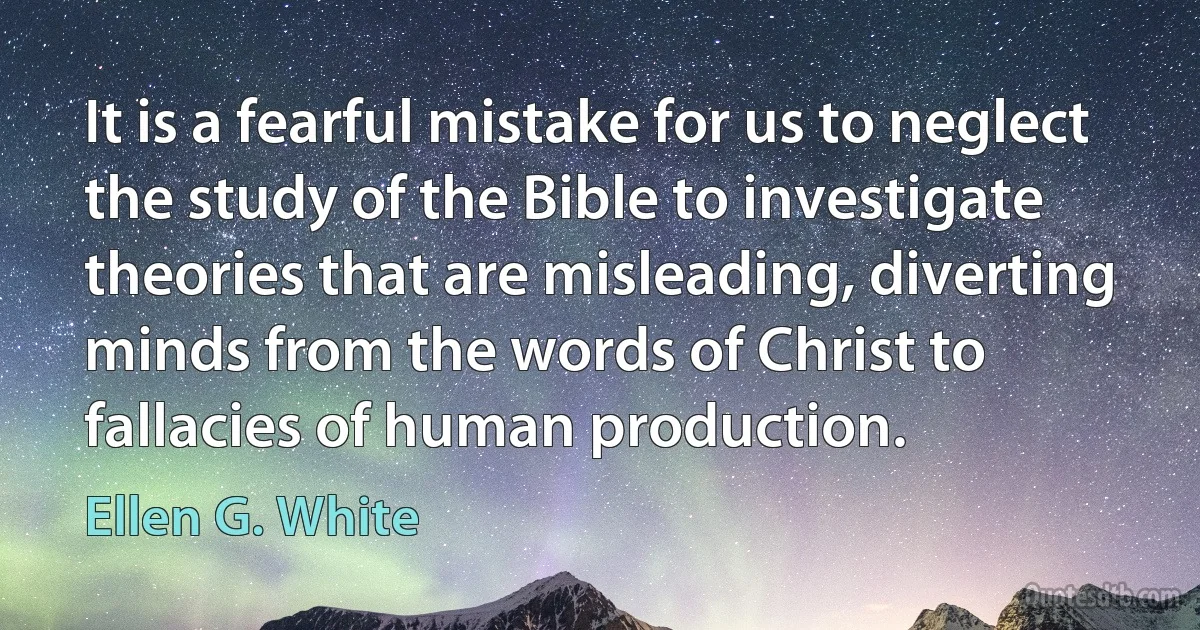 It is a fearful mistake for us to neglect the study of the Bible to investigate theories that are misleading, diverting minds from the words of Christ to fallacies of human production. (Ellen G. White)