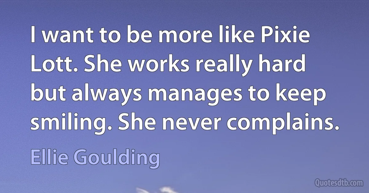 I want to be more like Pixie Lott. She works really hard but always manages to keep smiling. She never complains. (Ellie Goulding)