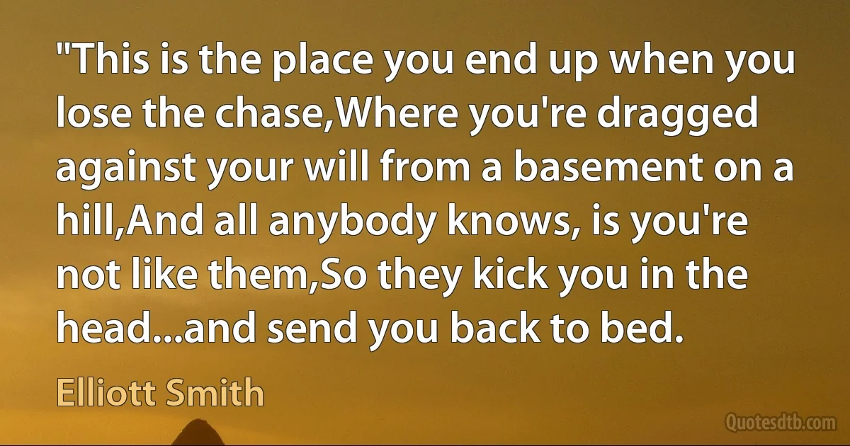 "This is the place you end up when you lose the chase,Where you're dragged against your will from a basement on a hill,And all anybody knows, is you're not like them,So they kick you in the head...and send you back to bed. (Elliott Smith)