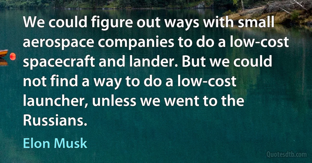 We could figure out ways with small aerospace companies to do a low-cost spacecraft and lander. But we could not find a way to do a low-cost launcher, unless we went to the Russians. (Elon Musk)