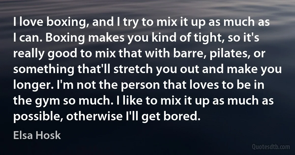 I love boxing, and I try to mix it up as much as I can. Boxing makes you kind of tight, so it's really good to mix that with barre, pilates, or something that'll stretch you out and make you longer. I'm not the person that loves to be in the gym so much. I like to mix it up as much as possible, otherwise I'll get bored. (Elsa Hosk)