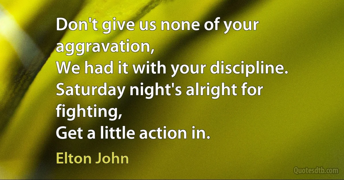 Don't give us none of your aggravation,
We had it with your discipline.
Saturday night's alright for fighting,
Get a little action in. (Elton John)