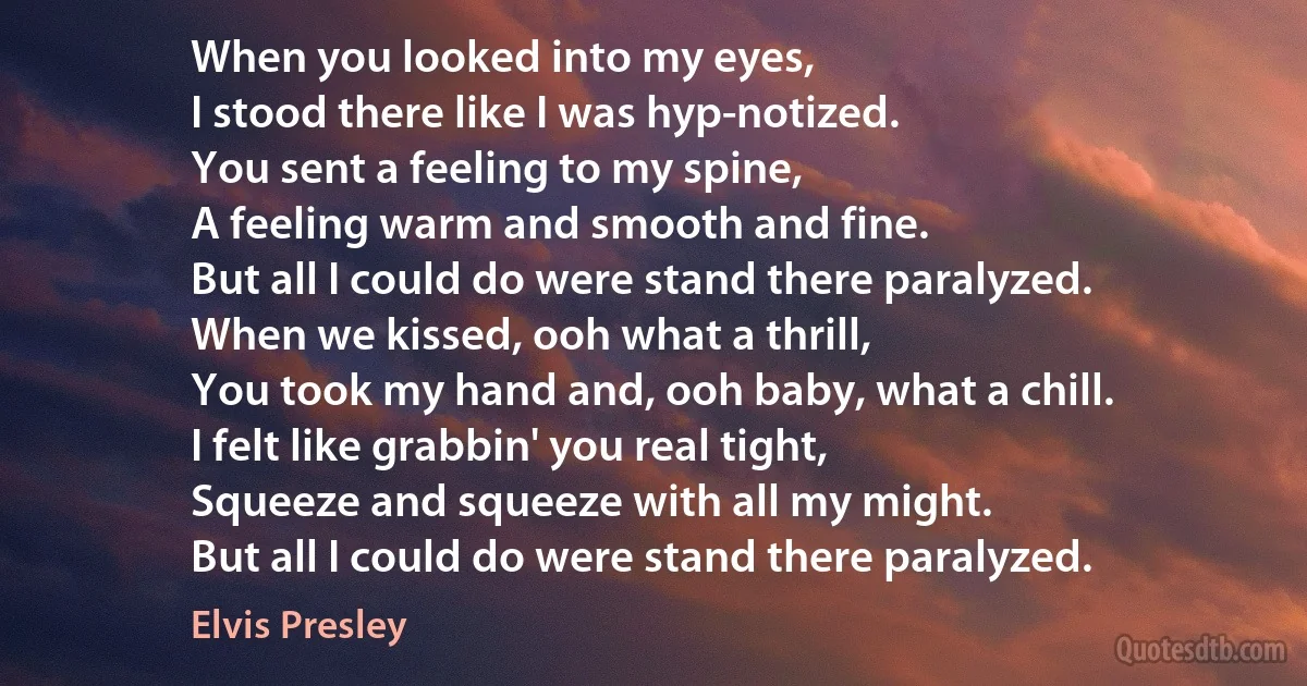 When you looked into my eyes,
I stood there like I was hyp-notized.
You sent a feeling to my spine,
A feeling warm and smooth and fine.
But all I could do were stand there paralyzed.
When we kissed, ooh what a thrill,
You took my hand and, ooh baby, what a chill.
I felt like grabbin' you real tight,
Squeeze and squeeze with all my might.
But all I could do were stand there paralyzed. (Elvis Presley)