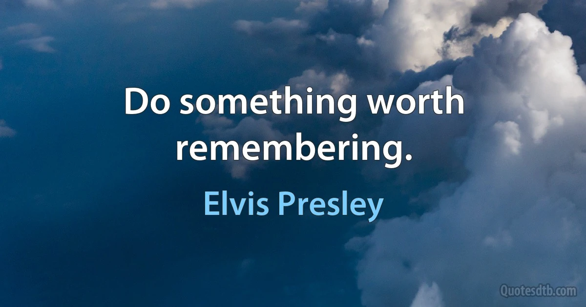 Do something worth remembering. (Elvis Presley)