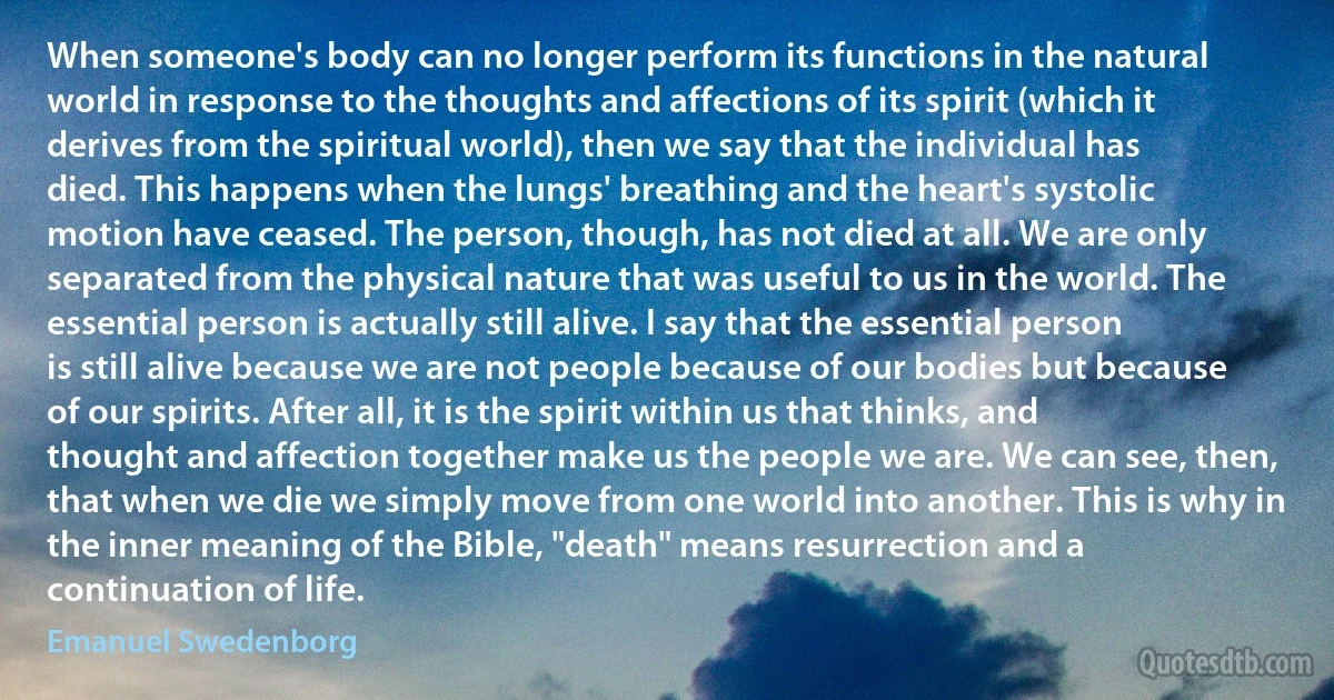 When someone's body can no longer perform its functions in the natural world in response to the thoughts and affections of its spirit (which it derives from the spiritual world), then we say that the individual has died. This happens when the lungs' breathing and the heart's systolic motion have ceased. The person, though, has not died at all. We are only separated from the physical nature that was useful to us in the world. The essential person is actually still alive. I say that the essential person is still alive because we are not people because of our bodies but because of our spirits. After all, it is the spirit within us that thinks, and thought and affection together make us the people we are. We can see, then, that when we die we simply move from one world into another. This is why in the inner meaning of the Bible, "death" means resurrection and a continuation of life. (Emanuel Swedenborg)