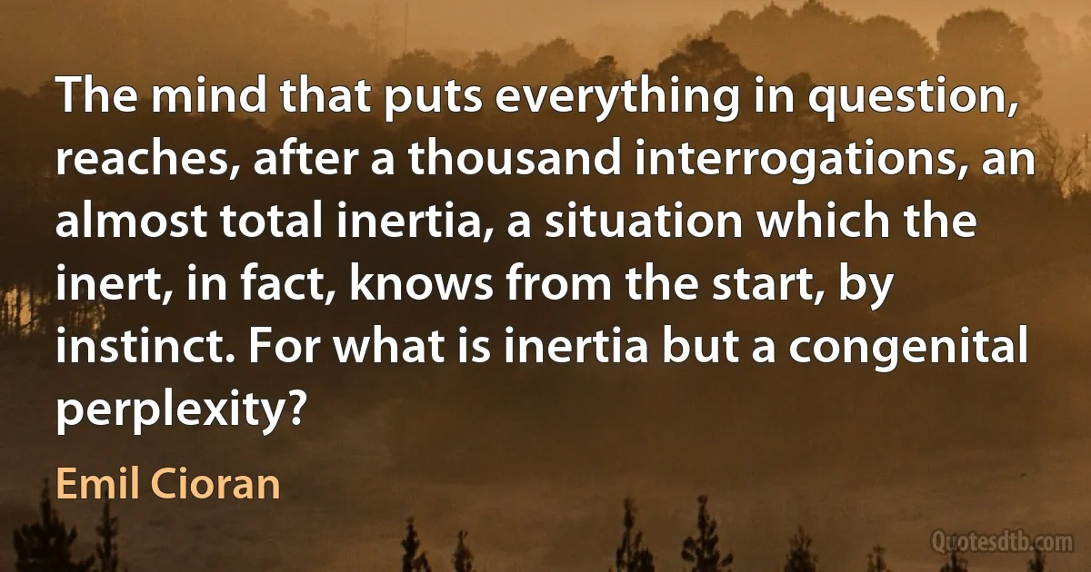 The mind that puts everything in question, reaches, after a thousand interrogations, an almost total inertia, a situation which the inert, in fact, knows from the start, by instinct. For what is inertia but a congenital perplexity? (Emil Cioran)