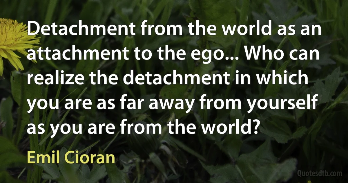 Detachment from the world as an attachment to the ego... Who can realize the detachment in which you are as far away from yourself as you are from the world? (Emil Cioran)