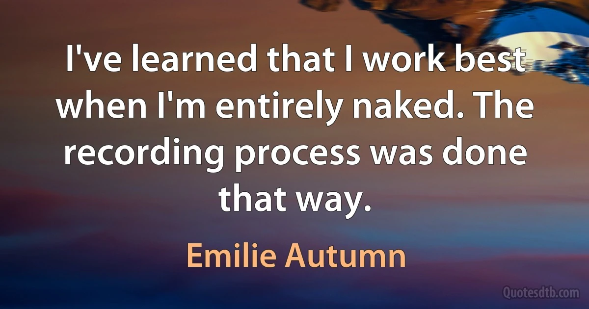 I've learned that I work best when I'm entirely naked. The recording process was done that way. (Emilie Autumn)