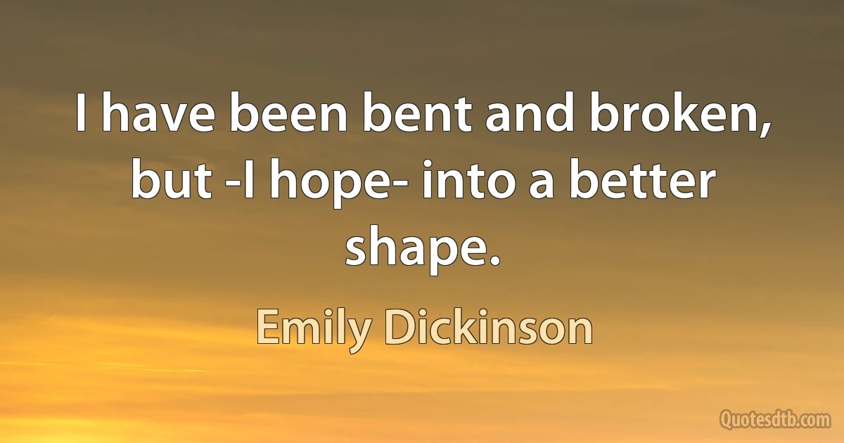 I have been bent and broken, but -I hope- into a better shape. (Emily Dickinson)