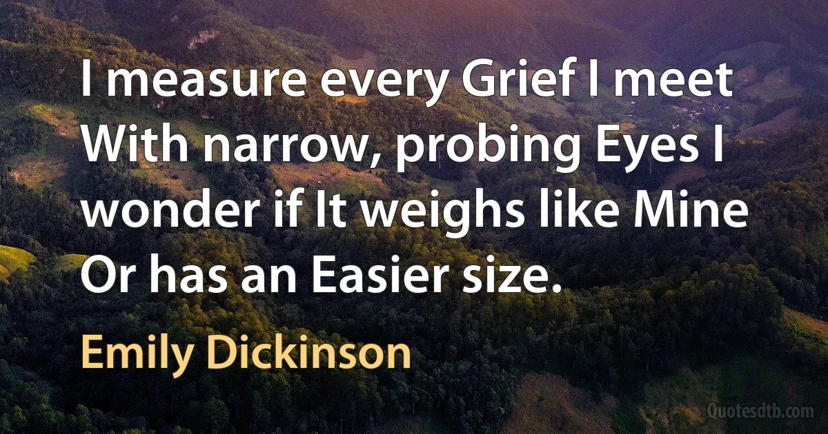 I measure every Grief I meet With narrow, probing Eyes I wonder if It weighs like Mine Or has an Easier size. (Emily Dickinson)