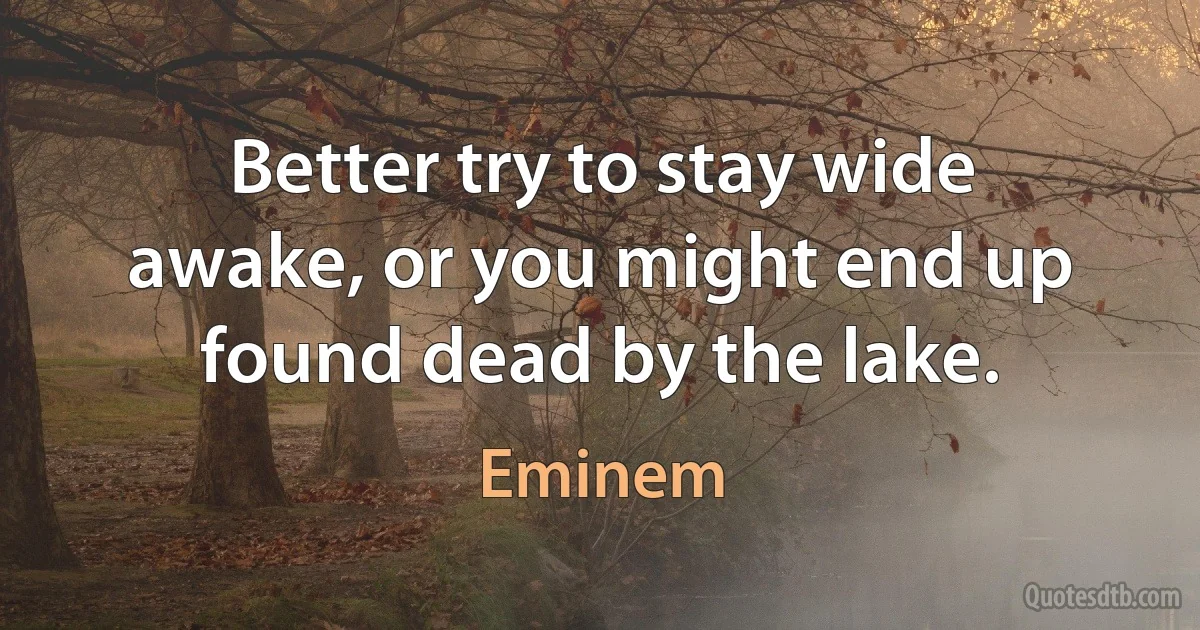 Better try to stay wide awake, or you might end up found dead by the lake. (Eminem)