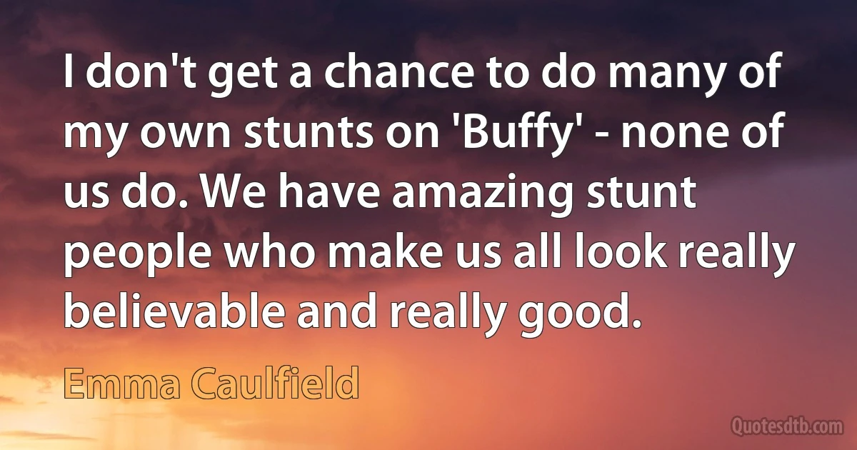 I don't get a chance to do many of my own stunts on 'Buffy' - none of us do. We have amazing stunt people who make us all look really believable and really good. (Emma Caulfield)