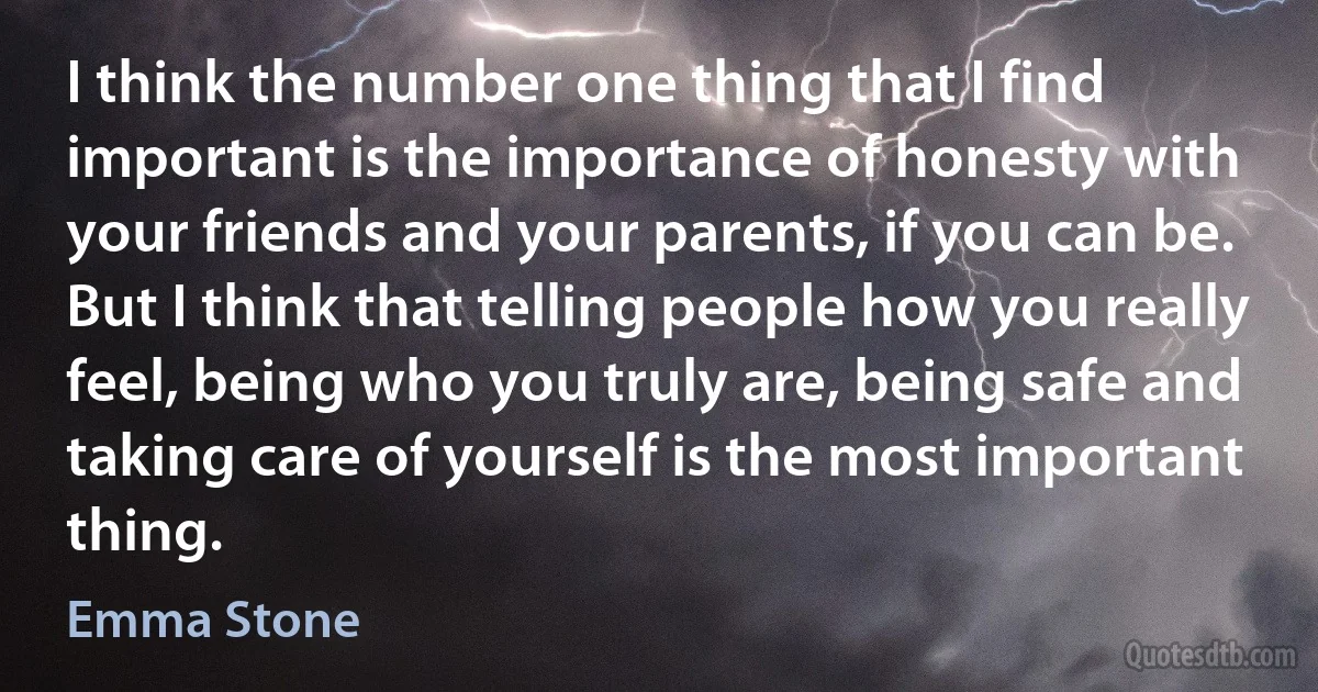 I think the number one thing that I find important is the importance of honesty with your friends and your parents, if you can be. But I think that telling people how you really feel, being who you truly are, being safe and taking care of yourself is the most important thing. (Emma Stone)