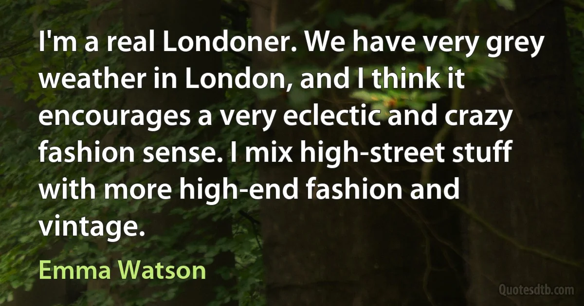 I'm a real Londoner. We have very grey weather in London, and I think it encourages a very eclectic and crazy fashion sense. I mix high-street stuff with more high-end fashion and vintage. (Emma Watson)