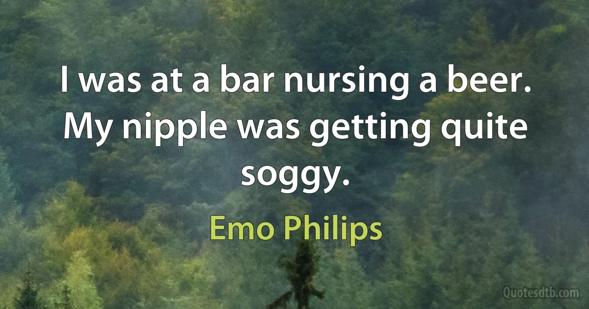 I was at a bar nursing a beer. My nipple was getting quite soggy. (Emo Philips)